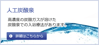 人工炭酸泉　高濃度の炭酸ガスが溶けた炭酸泉での入浴療法があります。